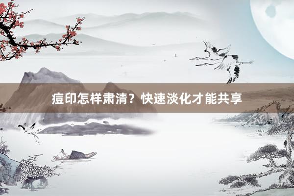 痘印怎样肃清？快速淡化才能共享
